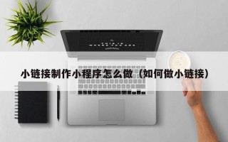 福建小链接制作小程序怎么做（如何做小链接）