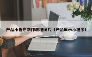 福建产品小程序制作教程图片（产品展示小程序）