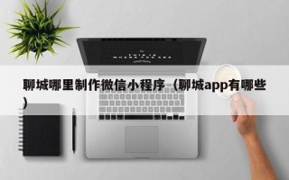福建聊城哪里制作微信小程序（聊城app有哪些）