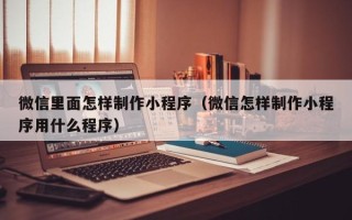 福建微信里面怎样制作小程序（微信怎样制作小程序用什么程序）