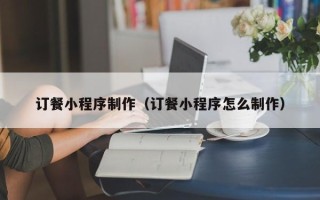 福建订餐小程序制作（订餐小程序怎么制作）