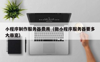 福建小程序制作服务器费用（做小程序服务器要多大带宽）