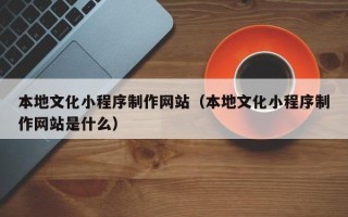福建本地文化小程序制作网站（本地文化小程序制作网站是什么）