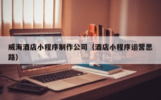 福建威海酒店小程序制作公司（酒店小程序运营思路）