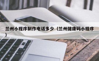 福建兰州小程序制作电话多少（兰州健康码小程序）